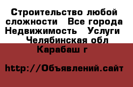 Строительство любой сложности - Все города Недвижимость » Услуги   . Челябинская обл.,Карабаш г.